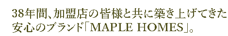 38年間、加盟店の皆様と共に築き上げてき信頼のブランド「MAPLE HOMES」